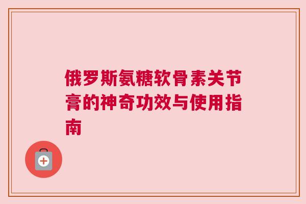 俄罗斯氨糖软骨素关节膏的神奇功效与使用指南 俄罗斯氨糖软骨素关节膏的神奇功效与使用指南