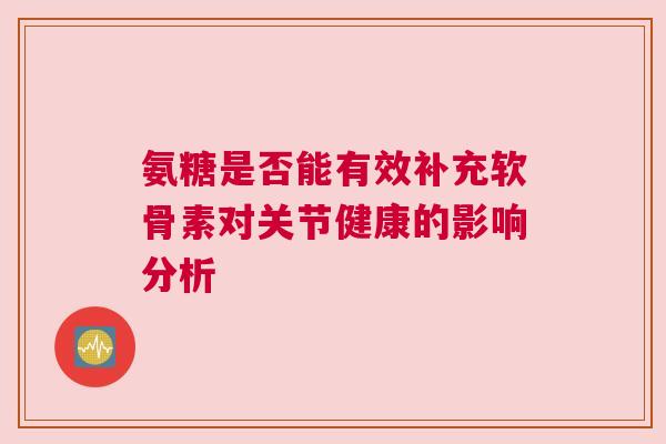 氨糖是否能有效补充软骨素对关节健康的影响分析