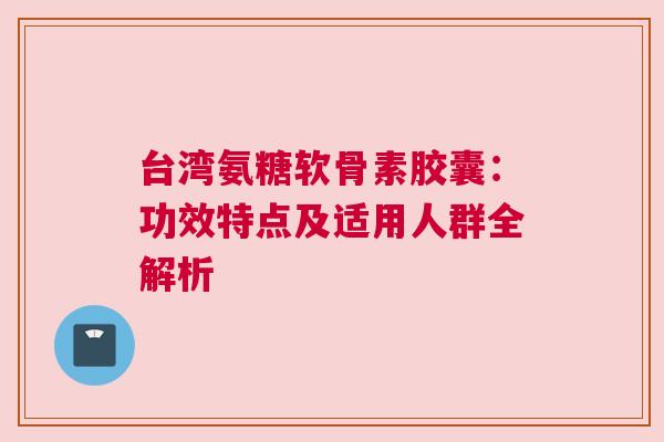 台湾氨糖软骨素胶囊：功效特点及适用人群全解析
