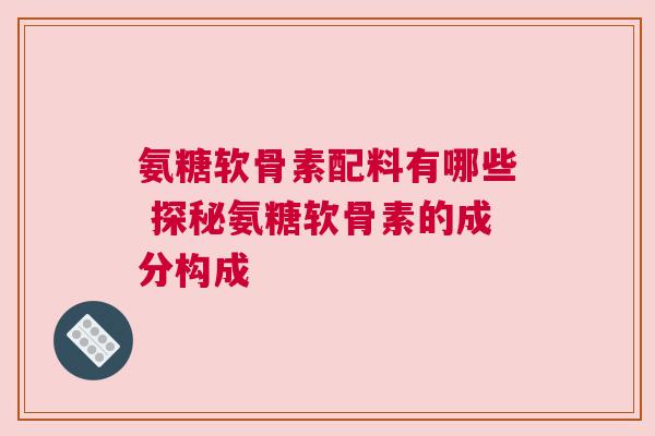 氨糖软骨素配料有哪些 探秘氨糖软骨素的成分构成