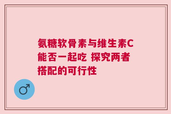 氨糖软骨素与维生素C能否一起吃 探究两者搭配的可行性