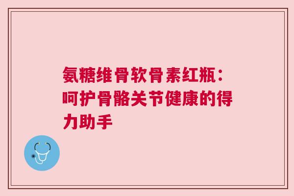 氨糖维骨软骨素红瓶：呵护骨骼关节健康的得力助手