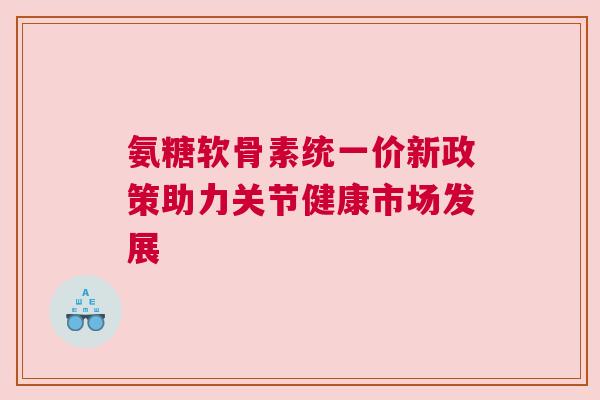 氨糖软骨素统一价新政策助力关节健康市场发展