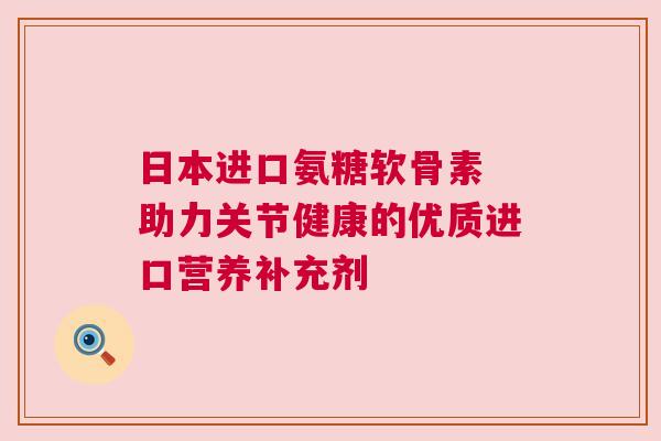 日本进口氨糖软骨素 助力关节健康的优质进口营养补充剂