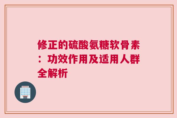修正的硫酸氨糖软骨素：功效作用及适用人群全解析