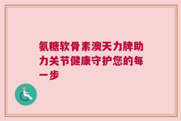 氨糖软骨素澳天力牌助力关节健康守护您的每一步