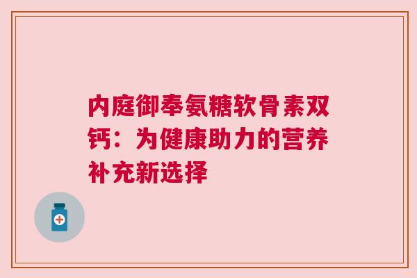 内庭御奉氨糖软骨素双钙：为健康助力的营养补充新选择