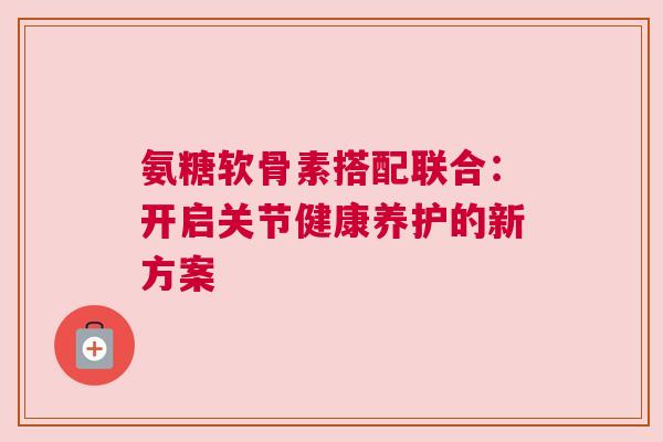 氨糖软骨素搭配联合：开启关节健康养护的新方案