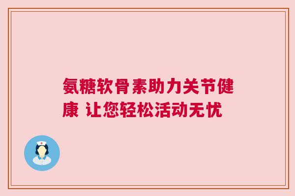 氨糖软骨素助力关节健康 让您轻松活动无忧 氨糖软骨素助力关节健康 让您轻松活动无忧