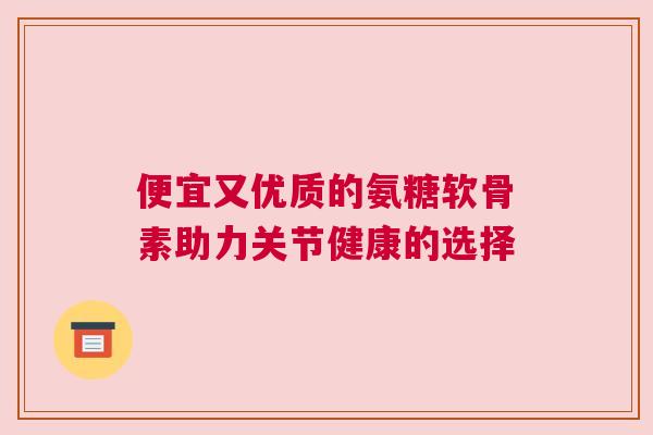 便宜又优质的氨糖软骨素助力关节健康的选择