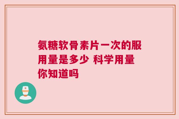 氨糖软骨素片一次的服用量是多少 科学用量你知道吗