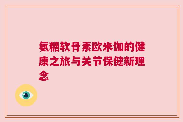 氨糖软骨素欧米伽的健康之旅与关节保健新理念