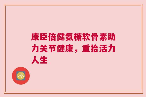 康臣倍健氨糖软骨素助力关节健康，重拾活力人生