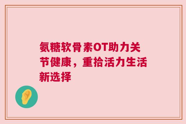 氨糖软骨素OT助力关节健康，重拾活力生活新选择