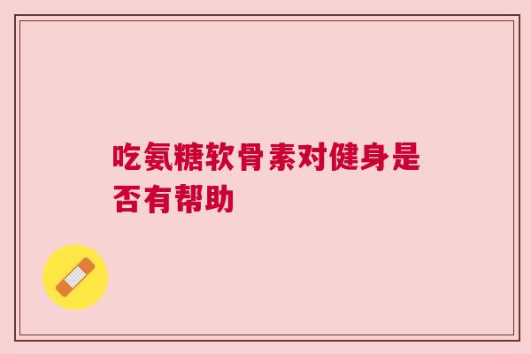 吃氨糖软骨素对健身是否有帮助
