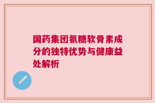 国药集团氨糖软骨素成分的独特优势与健康益处解析