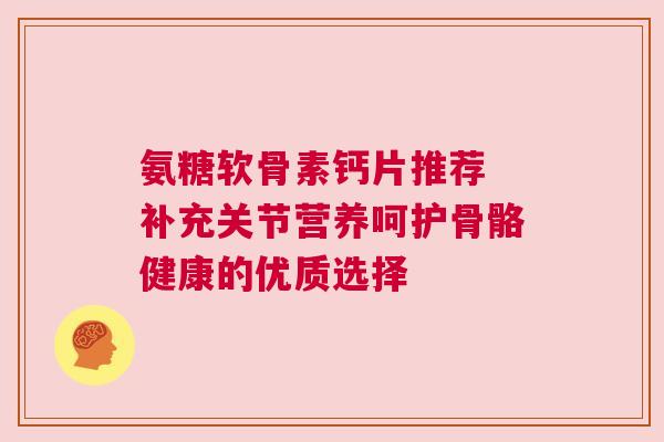 氨糖软骨素钙片推荐 补充关节营养呵护骨骼健康的优质选择