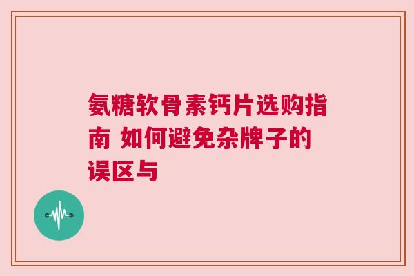 氨糖软骨素钙片选购指南 如何避免杂牌子的误区与