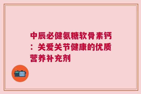 中辰必健氨糖软骨素钙：关爱关节健康的优质营养补充剂