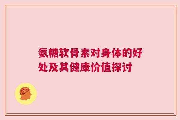 氨糖软骨素对身体的好处及其健康价值探讨