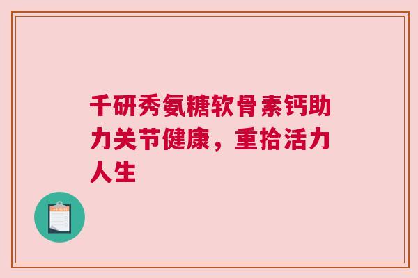 千研秀氨糖软骨素钙助力关节健康，重拾活力人生