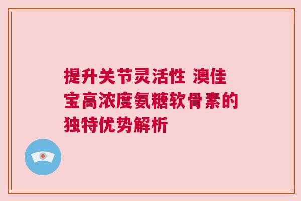提升关节灵活性 澳佳宝高浓度氨糖软骨素的独特优势解析