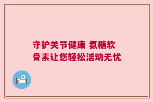 守护关节健康 氨糖软骨素让您轻松活动无忧