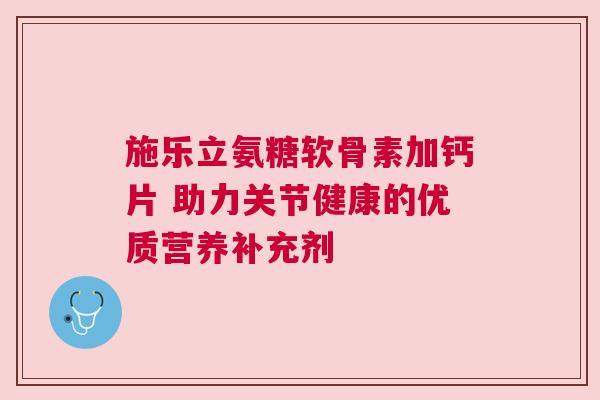 施乐立氨糖软骨素加钙片 助力关节健康的优质营养补充剂