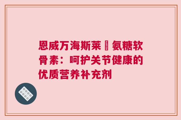 恩威万海斯莱褔氨糖软骨素：呵护关节健康的优质营养补充剂