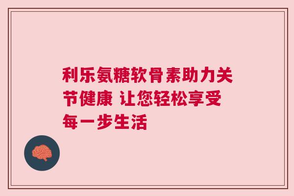 利乐氨糖软骨素助力关节健康 让您轻松享受每一步生活