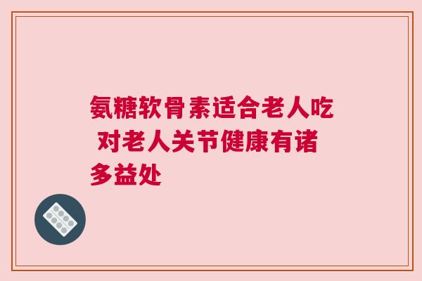 氨糖软骨素适合老人吃 对老人关节健康有诸多益处