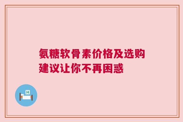 氨糖软骨素价格及选购建议让你不再困惑