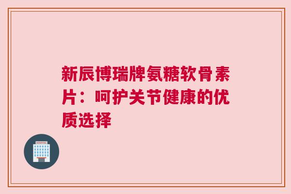 新辰博瑞牌氨糖软骨素片：呵护关节健康的优质选择