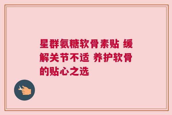星群氨糖软骨素贴 缓解关节不适 养护软骨的贴心之选