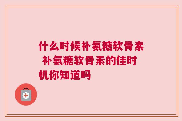 什么时候补氨糖软骨素 补氨糖软骨素的佳时机你知道吗