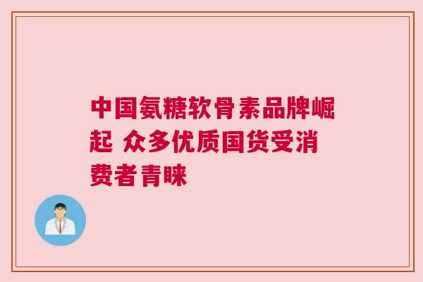 中国氨糖软骨素品牌崛起 众多优质国货受消费者青睐