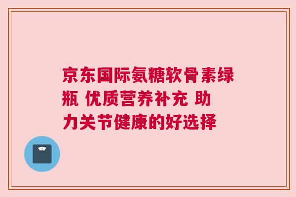 京东国际氨糖软骨素绿瓶 优质营养补充 助力关节健康的好选择