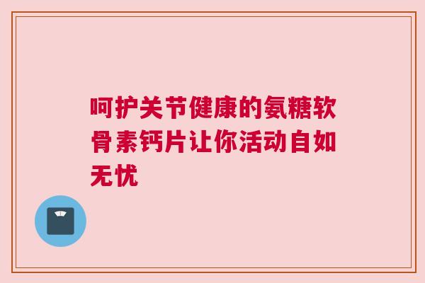 呵护关节健康的氨糖软骨素钙片让你活动自如无忧