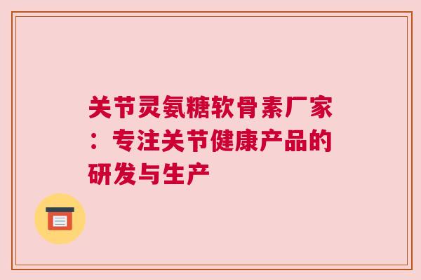 关节灵氨糖软骨素厂家：专注关节健康产品的研发与生产