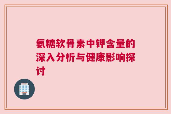 氨糖软骨素中钾含量的深入分析与健康影响探讨 氨糖软骨素中钾含量的深入分析与健康影响探讨