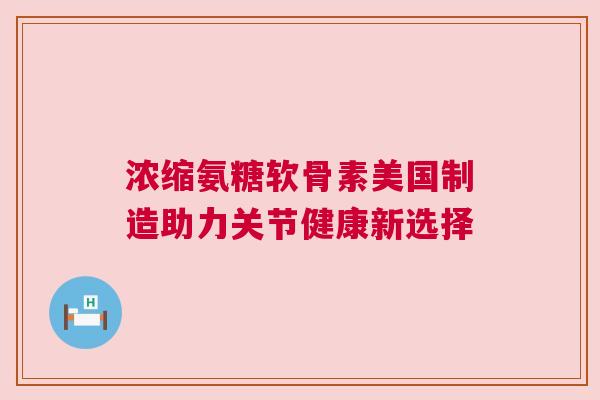 浓缩氨糖软骨素美国制造助力关节健康新选择