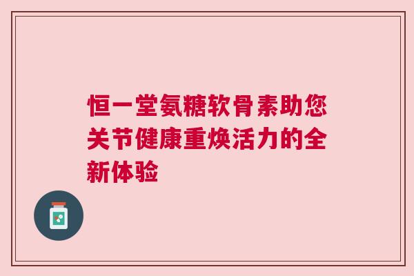 恒一堂氨糖软骨素助您关节健康重焕活力的全新体验 恒一堂氨糖软骨素助您关节健康重焕活力的全新体验