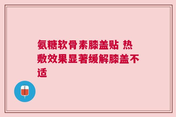 氨糖软骨素膝盖贴 热敷效果显著缓解膝盖不适 氨糖软骨素膝盖贴 热敷效果显著缓解膝盖不适
