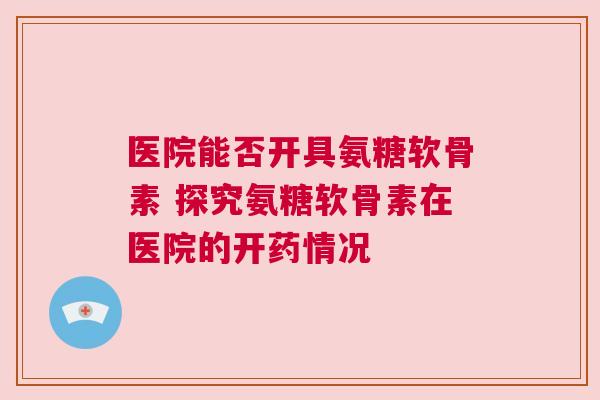 医院能否开具氨糖软骨素 探究氨糖软骨素在医院的开药情况