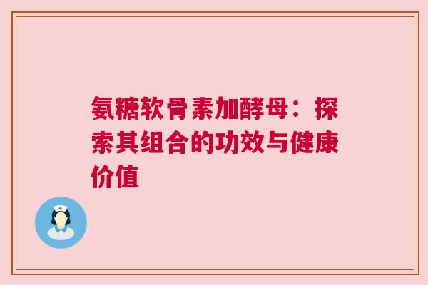 氨糖软骨素加酵母：探索其组合的功效与健康价值
