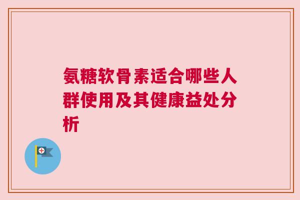 氨糖软骨素适合哪些人群使用及其健康益处分析