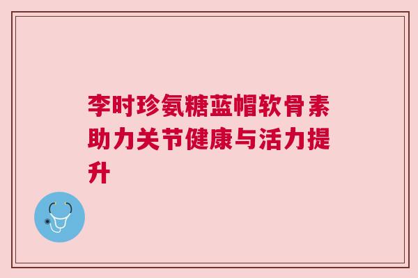 李时珍氨糖蓝帽软骨素助力关节健康与活力提升