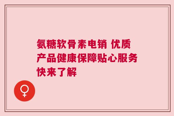 氨糖软骨素电销 优质产品健康保障贴心服务快来了解