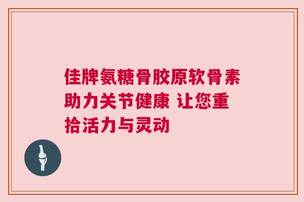 佳牌氨糖骨胶原软骨素助力关节健康 让您重拾活力与灵动