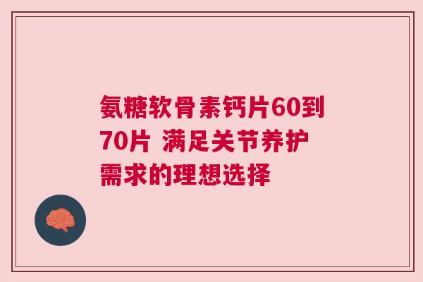 氨糖软骨素钙片60到70片 满足关节养护需求的理想选择